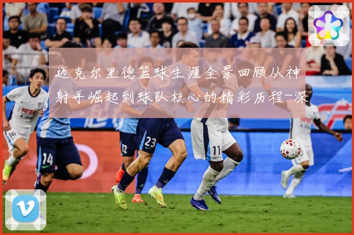 迈克尔里德篮球生涯全景回顾从神射手崛起到球队核心的精彩历程-深度解析