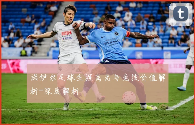 诺伊尔足球生涯高光与竞技价值解析-深度解析