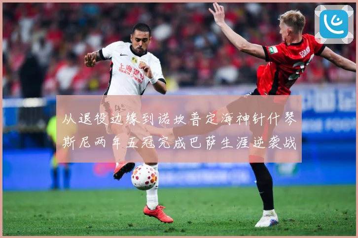 从退役边缘到诺坎普定海神针什琴斯尼两年五冠完成巴萨生涯逆袭战术观察-深度解析