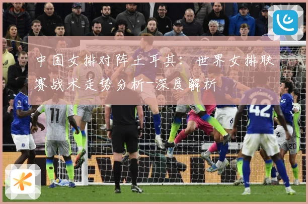 中国女排对阵土耳其：世界女排联赛战术走势分析-深度解析