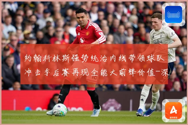 约翰科林斯强势统治内线带领球队冲击季后赛再现全能大前锋价值-深度解析