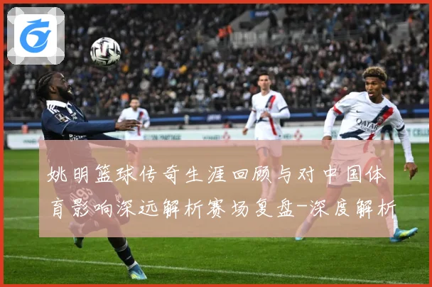 姚明篮球传奇生涯回顾与对中国体育影响深远解析赛场复盘-深度解析