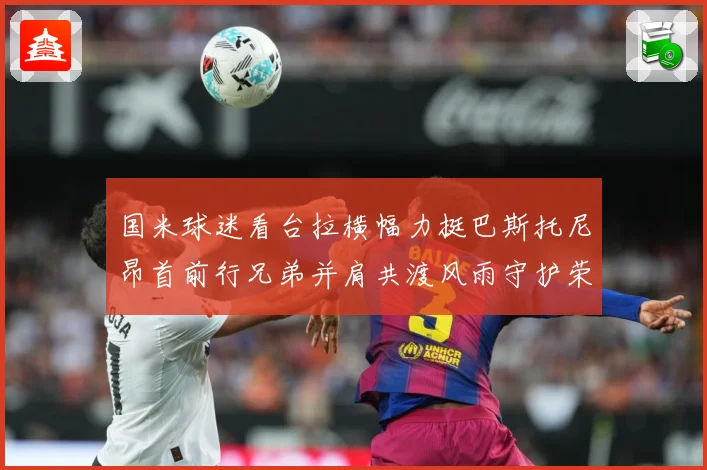 国米球迷看台拉横幅力挺巴斯托尼昂首前行兄弟并肩共渡风雨守护荣赛事前瞻-深度解析