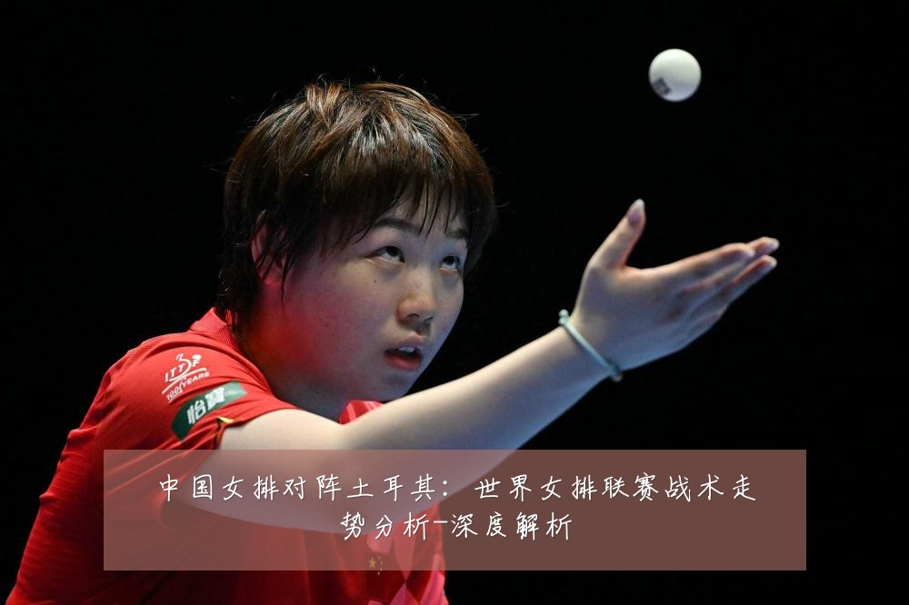 中国女排对阵土耳其:世界女排联赛战术走势分析-深度解析